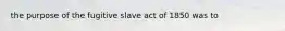 the purpose of the fugitive slave act of 1850 was to