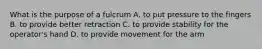 What is the purpose of a fulcrum A. to put pressure to the fingers B. to provide better retraction C. to provide stability for the operator's hand D. to provide movement for the arm