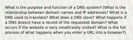 What is the purpose and function of a DNS system? (What is the relationship between domain names and IP addresses? What is a DNS used to translate? What does a DNS store? What happens if a DNS doesnt have a record of the requested domain? What occurs if the website is very small/rarely visited? What is the full process of what happens when you enter a URL into a browser?)