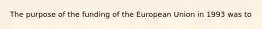 The purpose of the funding of the European Union in 1993 was to