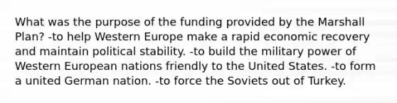 What was the purpose of the funding provided by the Marshall Plan? -to help Western Europe make a rapid economic recovery and maintain political stability. -to build the military power of Western European nations friendly to the United States. -to form a united German nation. -to force the Soviets out of Turkey.