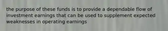 the purpose of these funds is to provide a dependable flow of investment earnings that can be used to supplement expected weaknesses in operating earnings