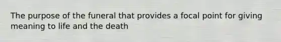 The purpose of the funeral that provides a focal point for giving meaning to life and the death