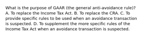 What is the purpose of GAAR (the general anti-avoidance rule)? A. To replace the Income Tax Act. B. To replace the CRA. C. To provide specific rules to be used when an avoidance transaction is suspected. D. To supplement the more specific rules of the Income Tax Act when an avoidance transaction is suspected.