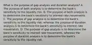 What is the purpose of gap analysis and duration​ analysis? A. The purpose of both analysis is to determine the​ bank's sensitivity to the liquidity risk. B. The purpose of both analysis is to determine the​ bank's sensitivity to interest rate movements. C. The purpose of gap analysis is to determine the​ bank's sensitivity to the liquidity​ risk, whereas the purpose of duration analysis is to determine the​ bank's sensitivity to interest rate movements. D. The purpose of gap analysis is to determine the​ bank's sensitivity to interest rate​ movements, whereas the purpose of duration analysis is to determine the​ bank's sensitivity to the liquidity risk.