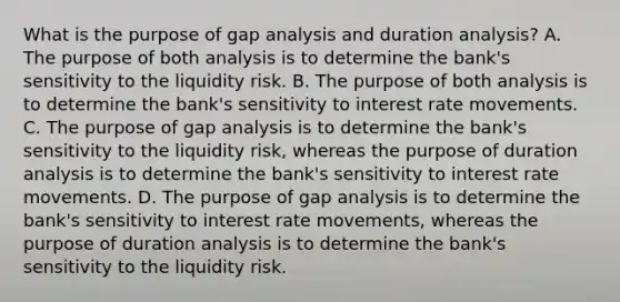 What is the purpose of gap analysis and duration​ analysis? A. The purpose of both analysis is to determine the​ bank's sensitivity to the liquidity risk. B. The purpose of both analysis is to determine the​ bank's sensitivity to interest rate movements. C. The purpose of gap analysis is to determine the​ bank's sensitivity to the liquidity​ risk, whereas the purpose of duration analysis is to determine the​ bank's sensitivity to interest rate movements. D. The purpose of gap analysis is to determine the​ bank's sensitivity to interest rate​ movements, whereas the purpose of duration analysis is to determine the​ bank's sensitivity to the liquidity risk.