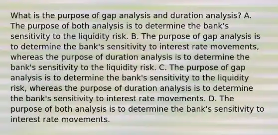 What is the purpose of gap analysis and duration​ analysis? A. The purpose of both analysis is to determine the​ bank's sensitivity to the liquidity risk. B. The purpose of gap analysis is to determine the​ bank's sensitivity to interest rate​ movements, whereas the purpose of duration analysis is to determine the​ bank's sensitivity to the liquidity risk. C. The purpose of gap analysis is to determine the​ bank's sensitivity to the liquidity​ risk, whereas the purpose of duration analysis is to determine the​ bank's sensitivity to interest rate movements. D. The purpose of both analysis is to determine the​ bank's sensitivity to interest rate movements.