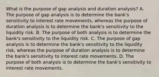 What is the purpose of gap analysis and duration​ analysis? A. The purpose of gap analysis is to determine the​ bank's sensitivity to interest rate​ movements, whereas the purpose of duration analysis is to determine the​ bank's sensitivity to the liquidity risk. B. The purpose of both analysis is to determine the​ bank's sensitivity to the liquidity risk. C. The purpose of gap analysis is to determine the​ bank's sensitivity to the liquidity​ risk, whereas the purpose of duration analysis is to determine the​ bank's sensitivity to interest rate movements. D. The purpose of both analysis is to determine the​ bank's sensitivity to interest rate movements.