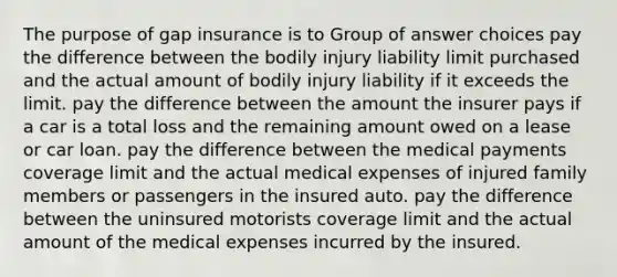 The purpose of gap insurance is to Group of answer choices pay the difference between the bodily injury liability limit purchased and the actual amount of bodily injury liability if it exceeds the limit. pay the difference between the amount the insurer pays if a car is a total loss and the remaining amount owed on a lease or car loan. pay the difference between the medical payments coverage limit and the actual medical expenses of injured family members or passengers in the insured auto. pay the difference between the uninsured motorists coverage limit and the actual amount of the medical expenses incurred by the insured.