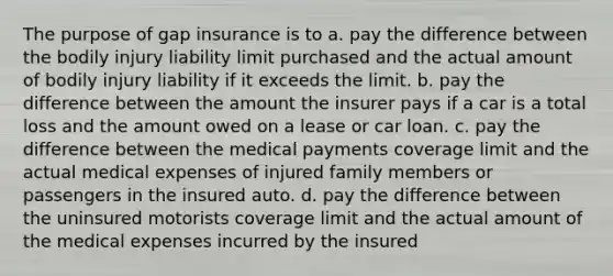 The purpose of gap insurance is to a. pay the difference between the bodily injury liability limit purchased and the actual amount of bodily injury liability if it exceeds the limit. b. pay the difference between the amount the insurer pays if a car is a total loss and the amount owed on a lease or car loan. c. pay the difference between the medical payments coverage limit and the actual medical expenses of injured family members or passengers in the insured auto. d. pay the difference between the uninsured motorists coverage limit and the actual amount of the medical expenses incurred by the insured