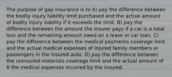 The purpose of gap insurance is to A) pay the difference between the bodily injury liability limit purchased and the actual amount of bodily injury liability if it exceeds the limit. B) pay the difference between the amount the insurer pays if a car is a total loss and the remaining amount owed on a lease or car loan. C) pay the difference between the medical payments coverage limit and the actual medical expenses of injured family members or passengers in the insured auto. D) pay the difference between the uninsured motorists coverage limit and the actual amount of 6 the medical expenses incurred by the insured.