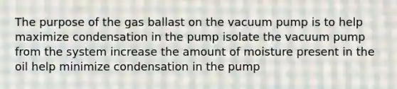 The purpose of the gas ballast on the vacuum pump is to help maximize condensation in the pump isolate the vacuum pump from the system increase the amount of moisture present in the oil help minimize condensation in the pump