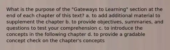 What is the purpose of the "Gateways to Learning" section at the end of each chapter of this text? a. to add additional material to supplement the chapter b. to provide objectives, summaries, and questions to test your comprehension c. to introduce the concepts in the following chapter d. to provide a gradable concept check on the chapter's concepts