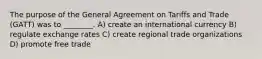 The purpose of the General Agreement on Tariffs and Trade (GATT) was to ________. A) create an international currency B) regulate exchange rates C) create regional trade organizations D) promote free trade