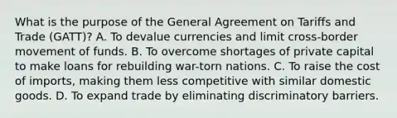 What is the purpose of the General Agreement on Tariffs and Trade (GATT)? A. To devalue currencies and limit cross-border movement of funds. B. To overcome shortages of private capital to make loans for rebuilding war-torn nations. C. To raise the cost of imports, making them less competitive with similar domestic goods. D. To expand trade by eliminating discriminatory barriers.