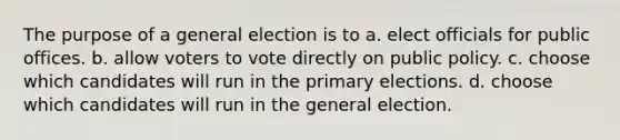 The purpose of a general election is to a. elect officials for public offices. b. allow voters to vote directly on public policy. c. choose which candidates will run in the <a href='https://www.questionai.com/knowledge/kDurPfWGmk-primary-election' class='anchor-knowledge'>primary election</a>s. d. choose which candidates will run in the general election.