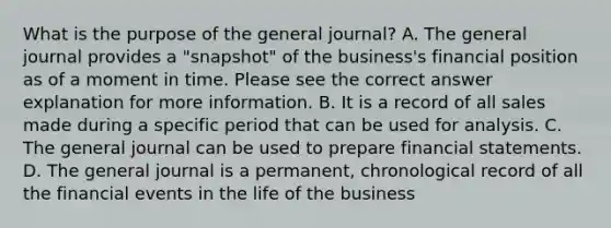 What is the purpose of the general journal? A. The general journal provides a "snapshot" of the business's financial position as of a moment in time. Please see the correct answer explanation for more information. B. It is a record of all sales made during a specific period that can be used for analysis. C. The general journal can be used to prepare financial statements. D. The general journal is a permanent, chronological record of all the financial events in the life of the business