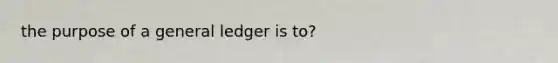 the purpose of a general ledger is to?