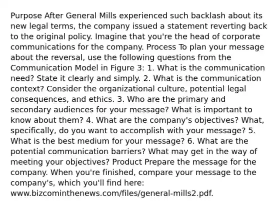 Purpose After General Mills experienced such backlash about its new legal terms, the company issued a statement reverting back to the original policy. Imagine that you're the head of corporate communications for the company. Process To plan your message about the reversal, use the following questions from the Communication Model in Figure 3: 1. What is the communication need? State it clearly and simply. 2. What is the communication context? Consider the organizational culture, potential legal consequences, and ethics. 3. Who are the primary and secondary audiences for your message? What is important to know about them? 4. What are the company's objectives? What, specifically, do you want to accomplish with your message? 5. What is the best medium for your message? 6. What are the potential communication barriers? What may get in the way of meeting your objectives? Product Prepare the message for the company. When you're finished, compare your message to the company's, which you'll find here: www.bizcominthenews.com/files/general-mills2.pdf.