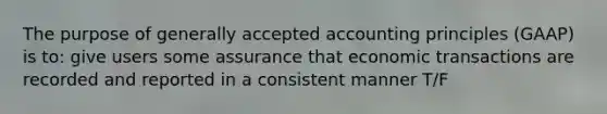 The purpose of generally accepted accounting principles (GAAP) is to: give users some assurance that economic transactions are recorded and reported in a consistent manner T/F