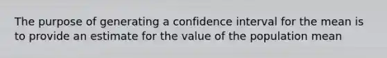 The purpose of generating a confidence interval for the mean is to provide an estimate for the value of the population mean