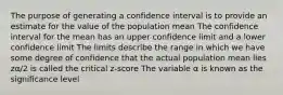 The purpose of generating a confidence interval is to provide an estimate for the value of the population mean The confidence interval for the mean has an upper confidence limit and a lower confidence limit The limits describe the range in which we have some degree of confidence that the actual population mean lies zα/2 is called the critical z-score The variable α is known as the significance level