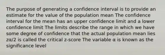 The purpose of generating a confidence interval is to provide an estimate for the value of the population mean The confidence interval for the mean has an upper confidence limit and a lower confidence limit The limits describe the range in which we have some degree of confidence that the actual population mean lies zα/2 is called the critical z-score The variable α is known as the significance level