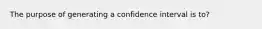 The purpose of generating a confidence interval is to?