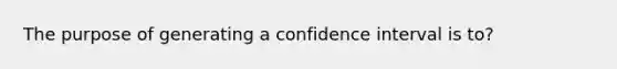 The purpose of generating a confidence interval is to?