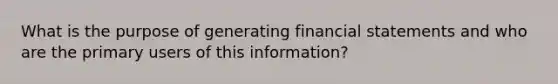 What is the purpose of generating financial statements and who are the primary users of this​ information?