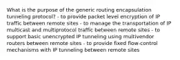 What is the purpose of the generic routing encapsulation tunneling protocol? - to provide packet level encryption of IP traffic between remote sites - to manage the transportation of IP multicast and multiprotocol traffic between remote sites - to support basic unencrypted IP tunneling using multivendor routers between remote sites - to provide fixed flow-control mechanisms with IP tunneling between remote sites