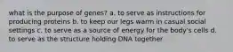 what is the purpose of genes? a. to serve as instructions for producing proteins b. to keep our legs warm in casual social settings c. to serve as a source of energy for the body's cells d. to serve as the structure holding DNA together