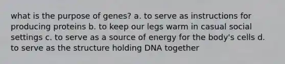 what is the purpose of genes? a. to serve as instructions for producing proteins b. to keep our legs warm in casual social settings c. to serve as a source of energy for the body's cells d. to serve as the structure holding DNA together