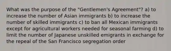 What was the purpose of the "Gentlemen's Agreement"? a) to increase the number of Asian immigrants b) to increase the number of skilled immigrants c) to ban all Mexican immigrants except for agricultural workers needed for seasonal farming d) to limit the number of Japanese unskilled emigrants in exchange for the repeal of the San Francisco segregation order