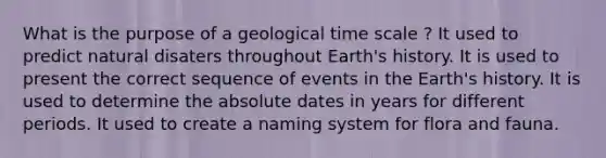 What is the purpose of a geological time scale ? It used to predict natural disaters throughout Earth's history. It is used to present the correct sequence of events in the Earth's history. It is used to determine the absolute dates in years for different periods. It used to create a naming system for flora and fauna.