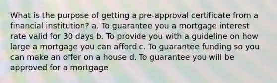 What is the purpose of getting a pre-approval certificate from a financial institution? a. To guarantee you a mortgage interest rate valid for 30 days b. To provide you with a guideline on how large a mortgage you can afford c. To guarantee funding so you can make an offer on a house d. To guarantee you will be approved for a mortgage