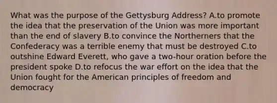 What was the purpose of the Gettysburg Address? A.to promote the idea that the preservation of the Union was more important than the end of slavery B.to convince the Northerners that the Confederacy was a terrible enemy that must be destroyed C.to outshine Edward Everett, who gave a two-hour oration before the president spoke D.to refocus the war effort on the idea that the Union fought for the American principles of freedom and democracy