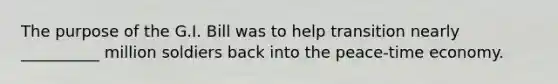 The purpose of the G.I. Bill was to help transition nearly __________ million soldiers back into the peace-time economy.