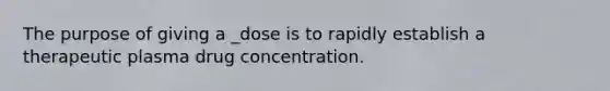 The purpose of giving a _dose is to rapidly establish a therapeutic plasma drug concentration.