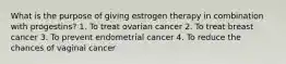 What is the purpose of giving estrogen therapy in combination with progestins? 1. To treat ovarian cancer 2. To treat breast cancer 3. To prevent endometrial cancer 4. To reduce the chances of vaginal cancer