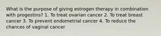 What is the purpose of giving estrogen therapy in combination with progestins? 1. To treat ovarian cancer 2. To treat breast cancer 3. To prevent endometrial cancer 4. To reduce the chances of vaginal cancer