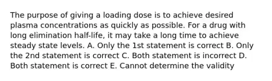 The purpose of giving a loading dose is to achieve desired plasma concentrations as quickly as possible. For a drug with long elimination half-life, it may take a long time to achieve steady state levels. A. Only the 1st statement is correct B. Only the 2nd statement is correct C. Both statement is incorrect D. Both statement is correct E. Cannot determine the validity