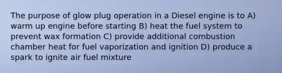 The purpose of glow plug operation in a Diesel engine is to A) warm up engine before starting B) heat the fuel system to prevent wax formation C) provide additional combustion chamber heat for fuel vaporization and ignition D) produce a spark to ignite air fuel mixture