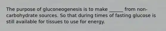 The purpose of gluconeogenesis is to make ______ from non-carbohydrate sources. So that during times of fasting glucose is still available for tissues to use for energy.