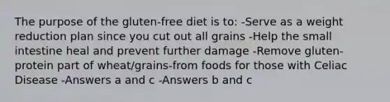 The purpose of the gluten-free diet is to: -Serve as a weight reduction plan since you cut out all grains -Help the small intestine heal and prevent further damage -Remove gluten-protein part of wheat/grains-from foods for those with Celiac Disease -Answers a and c -Answers b and c