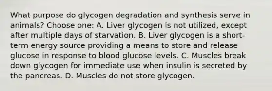 What purpose do glycogen degradation and synthesis serve in animals? Choose one: A. Liver glycogen is not utilized, except after multiple days of starvation. B. Liver glycogen is a short-term energy source providing a means to store and release glucose in response to blood glucose levels. C. Muscles break down glycogen for immediate use when insulin is secreted by the pancreas. D. Muscles do not store glycogen.