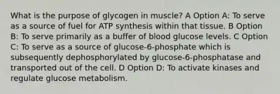 What is the purpose of glycogen in muscle? A Option A: To serve as a source of fuel for <a href='https://www.questionai.com/knowledge/kx3XpCJrFz-atp-synthesis' class='anchor-knowledge'>atp synthesis</a> within that tissue. B Option B: To serve primarily as a buffer of blood glucose levels. C Option C: To serve as a source of glucose-6-phosphate which is subsequently dephosphorylated by glucose-6-phosphatase and transported out of the cell. D Option D: To activate kinases and regulate glucose metabolism.