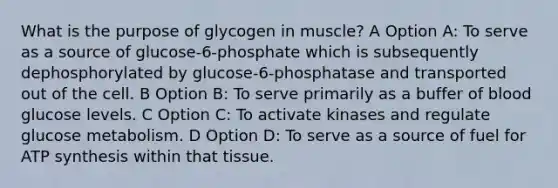 What is the purpose of glycogen in muscle? A Option A: To serve as a source of glucose-6-phosphate which is subsequently dephosphorylated by glucose-6-phosphatase and transported out of the cell. B Option B: To serve primarily as a buffer of blood glucose levels. C Option C: To activate kinases and regulate glucose metabolism. D Option D: To serve as a source of fuel for ATP synthesis within that tissue.