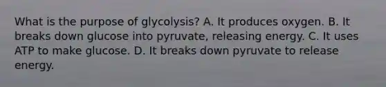 What is the purpose of glycolysis? A. It produces oxygen. B. It breaks down glucose into pyruvate, releasing energy. C. It uses ATP to make glucose. D. It breaks down pyruvate to release energy.