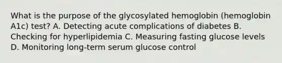 What is the purpose of the glycosylated hemoglobin (hemoglobin A1c) test? A. Detecting acute complications of diabetes B. Checking for hyperlipidemia C. Measuring fasting glucose levels D. Monitoring long-term serum glucose control